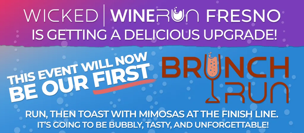 Wicked Wine Run Fresno is getting a delicious UPGRADE! This event will not be our first Brunch Run. Run then toast with mimosas at the finish line. It's going to be bubly, tasty, and unforgettable!